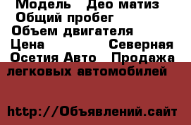  › Модель ­ Део матиз › Общий пробег ­ 58 000 › Объем двигателя ­ 796 › Цена ­ 180 000 - Северная Осетия Авто » Продажа легковых автомобилей   
